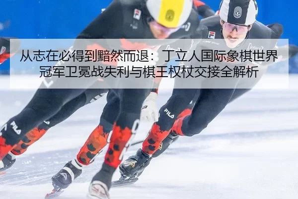 从志在必得到黯然而退：丁立人国际象棋世界冠军卫冕战失利与棋王权杖交接全解析